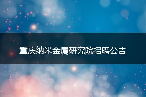 重庆纳米金属研究院招聘公告