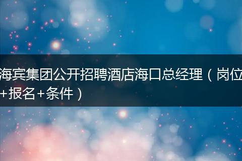 海宾集团公开招聘酒店海口总经理（岗位+报名+条件）