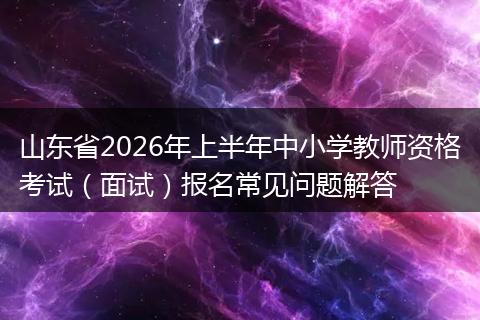 山东省2026年上半年中小学教师资格考试（面试）报名常见问题解答