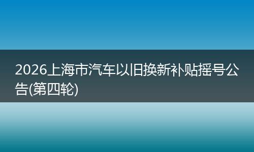 2026上海市汽车以旧换新补贴摇号公告(第四轮)
