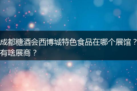 成都糖酒会西博城特色食品在哪个展馆？有啥展商？