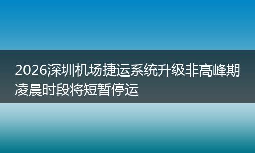 2026深圳机场捷运系统升级非高峰期凌晨时段将短暂停运