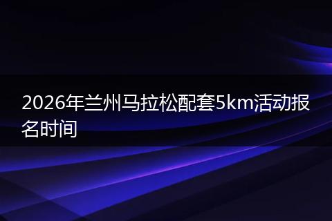 2026年兰州马拉松配套5km活动报名时间