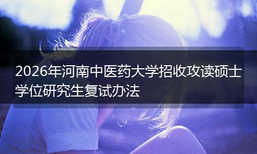 2026年河南中医药大学招收攻读硕士学位研究生复试办法