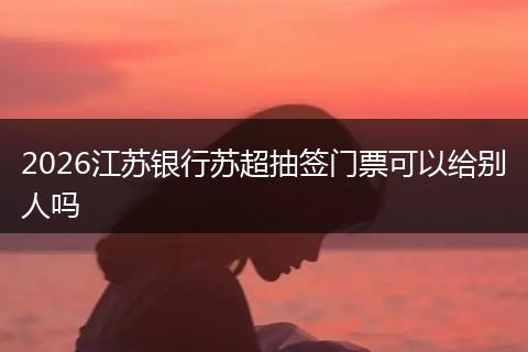 2026江苏银行苏超抽签门票可以给别人吗