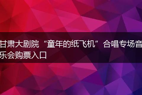 甘肃大剧院“童年的纸飞机”合唱专场音乐会购票入口