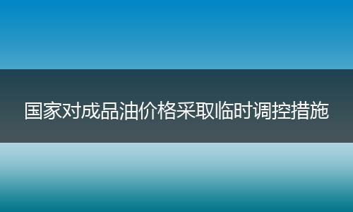 国家对成品油价格采取临时调控措施