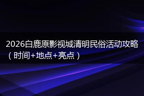 2026白鹿原影视城清明民俗活动攻略（时间+地点+亮点）