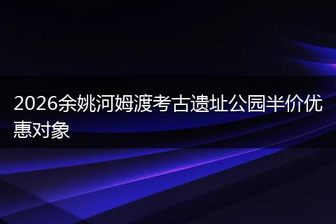 2026余姚河姆渡考古遗址公园半价优惠对象