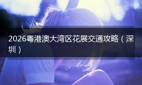 2026粤港澳大湾区花展交通攻略（深圳）