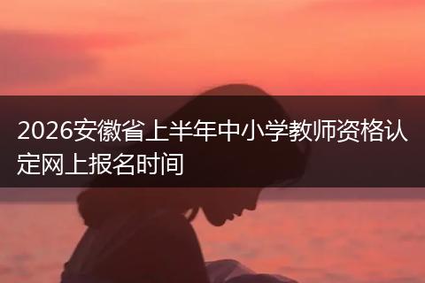 2026安徽省上半年中小学教师资格认定网上报名时间