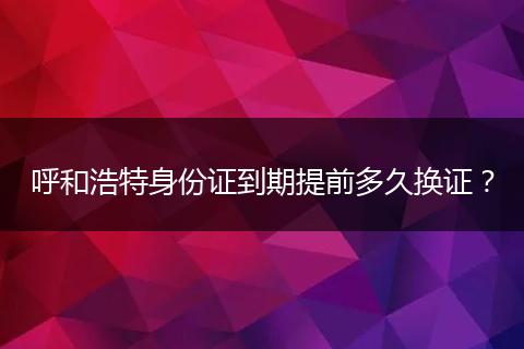 呼和浩特身份证到期提前多久换证？