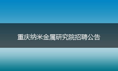 重庆纳米金属研究院招聘公告