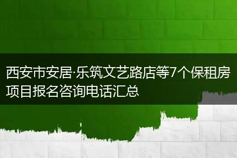 西安市安居·乐筑文艺路店等7个保租房项目报名咨询电话汇总