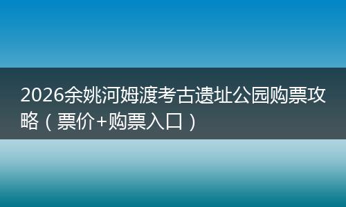 2026余姚河姆渡考古遗址公园购票攻略（票价+购票入口）