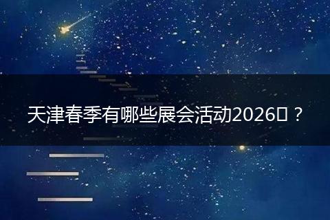 天津春季有哪些展会活动2026​？