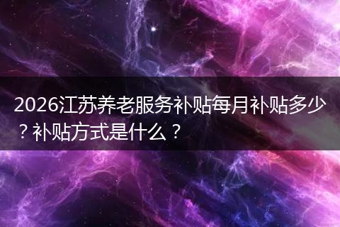 2026江苏养老服务补贴每月补贴多少？补贴方式是什么？