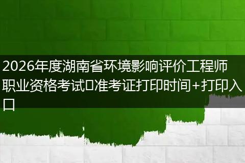 2026年度湖南省环境影响评价工程师职业资格考试​准考证打印时间+打印入口