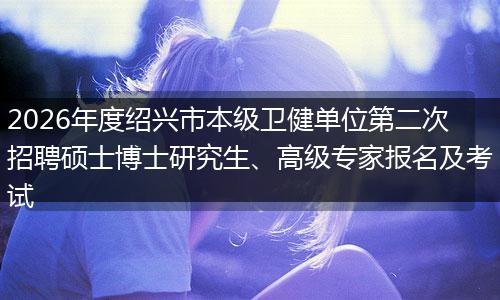 2026年度绍兴市本级卫健单位第二次招聘硕士博士研究生、高级专家报名及考试