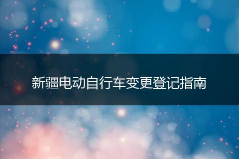 新疆电动自行车变更登记指南
