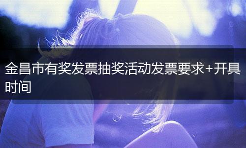 金昌市有奖发票抽奖活动发票要求+开具时间
