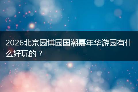 2026北京园博园国潮嘉年华游园有什么好玩的？