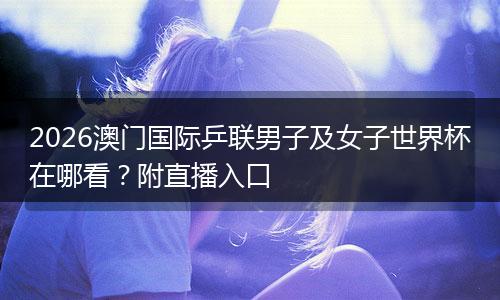 2026澳门国际乒联男子及女子世界杯在哪看？附直播入口