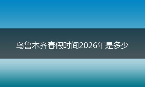 乌鲁木齐春假时间2026年是多少