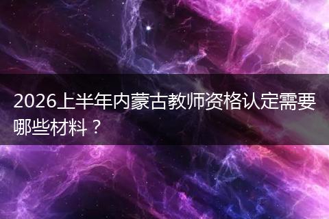 2026上半年内蒙古教师资格认定需要哪些材料？