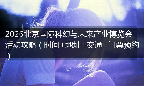 2026北京国际科幻与未来产业博览会活动攻略（时间+地址+交通+门票预约）