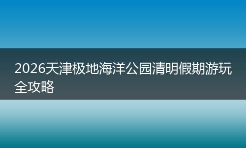 2026天津极地海洋公园清明假期游玩全攻略