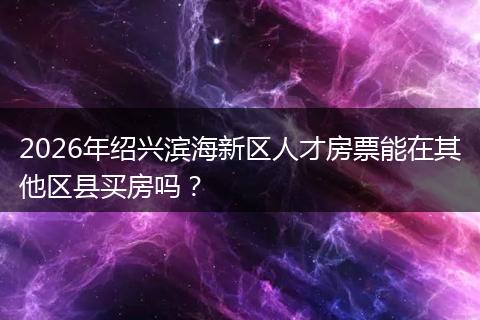 2026年绍兴滨海新区人才房票能在其他区县买房吗？