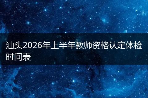 汕头2026年上半年教师资格认定体检时间表
