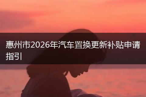 惠州市2026年汽车置换更新补贴申请指引