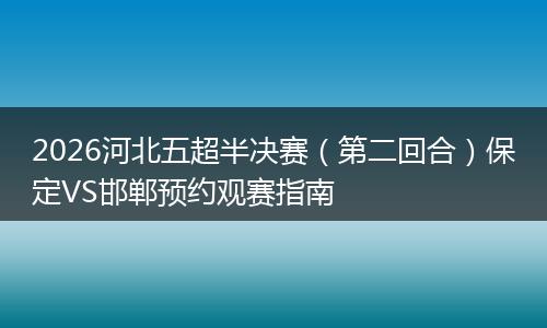 2026河北五超半决赛（第二回合）保定VS邯郸预约观赛指南