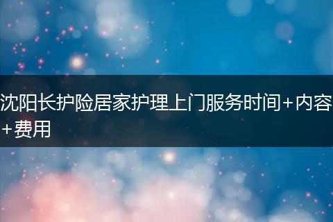 沈阳长护险居家护理上门服务时间+内容+费用