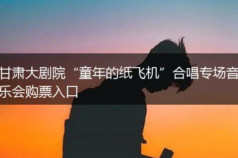 甘肃大剧院“童年的纸飞机”合唱专场音乐会购票入口
