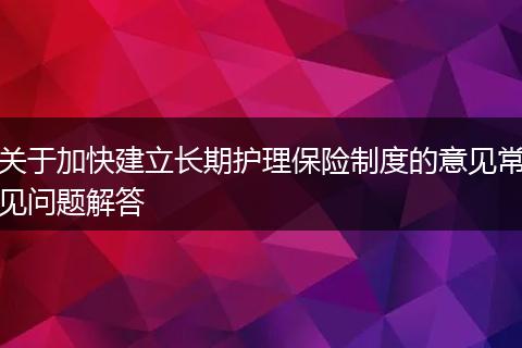 关于加快建立长期护理保险制度的意见常见问题解答