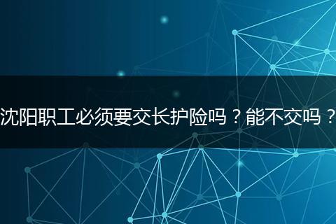 沈阳职工必须要交长护险吗？能不交吗？