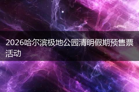 2026哈尔滨极地公园清明假期预售票活动
