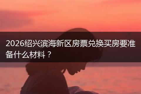 2026绍兴滨海新区房票兑换买房要准备什么材料？
