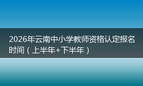 2026年云南中小学教师资格认定报名时间（上半年+下半年）