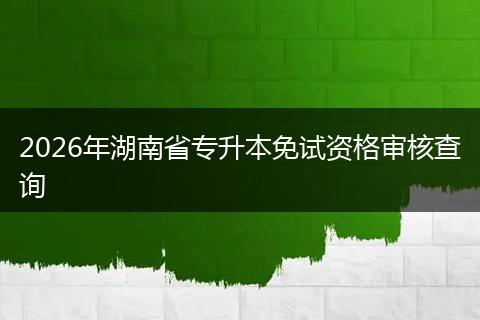 2026年湖南省专升本免试资格审核查询