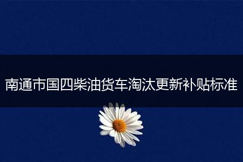 南通市国四柴油货车淘汰更新补贴标准