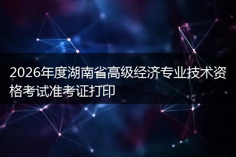 2026年度湖南省高级经济专业技术资格考试准考证打印