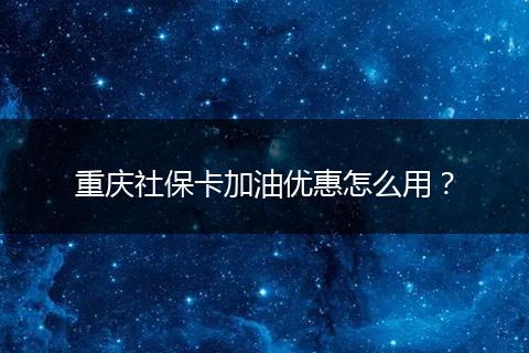 重庆社保卡加油优惠怎么用？