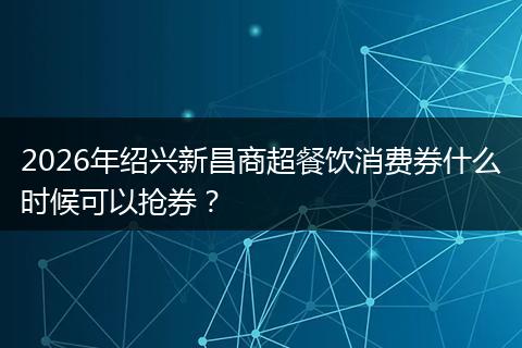 2026年绍兴新昌商超餐饮消费券什么时候可以抢券？