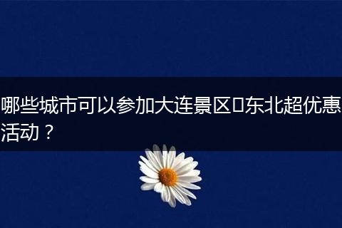 哪些城市可以参加大连景区​东北超优惠活动？