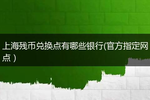 上海残币兑换点有哪些银行(官方指定网点）
