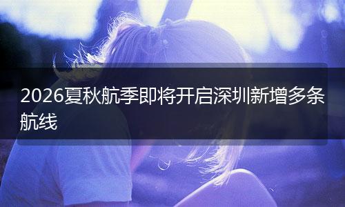 2026夏秋航季即将开启深圳新增多条航线
